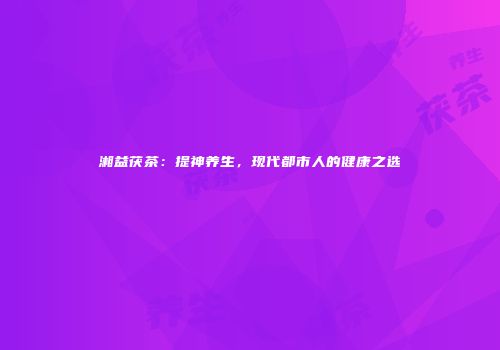 湘益茯茶：提神养生，现代都市人的健康之选
