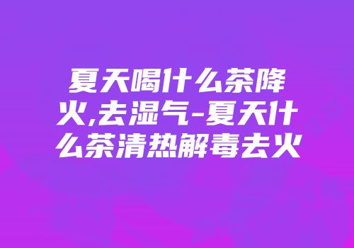 夏天喝什么茶降火,去湿气-夏天什么茶清热解毒去火