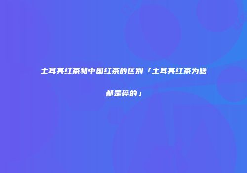 土耳其红茶和中国红茶的区别「土耳其红茶为啥都是碎的」