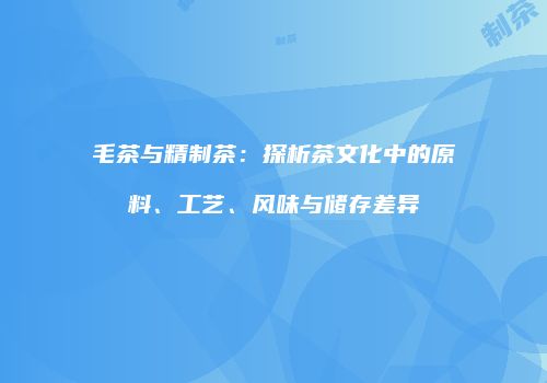 毛茶与精制茶：探析茶文化中的原料、工艺、风味与储存差异