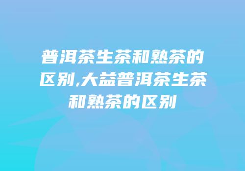 普洱茶生茶和熟茶的区别,大益普洱茶生茶和熟茶的区别