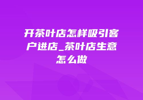 开茶叶店怎样吸引客户进店_茶叶店生意怎么做