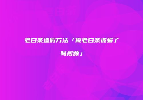 老白茶造假方法「做老白茶被骗了吗视频」
