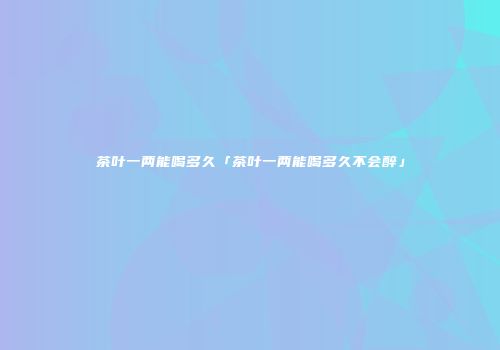 茶叶一两能喝多久「茶叶一两能喝多久不会醉」