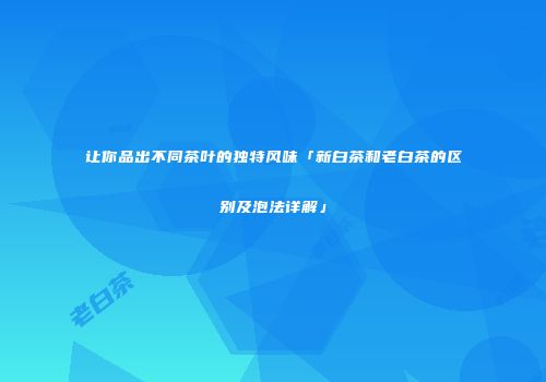 让你品出不同茶叶的独特风味「新白茶和老白茶的区别及泡法详解」