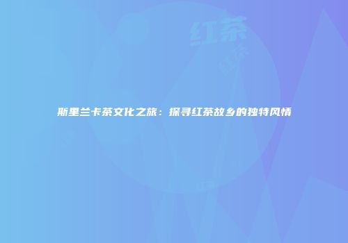 斯里兰卡茶文化之旅：探寻红茶故乡的独特风情