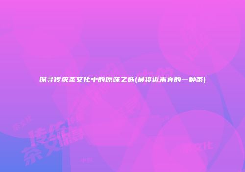 探寻传统茶文化中的原味之选(最接近本真的一种茶)