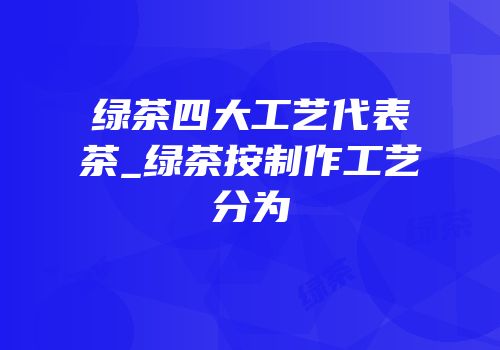 绿茶四大工艺代表茶_绿茶按制作工艺分为