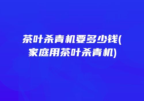 茶叶杀青机要多少钱(家庭用茶叶杀青机)