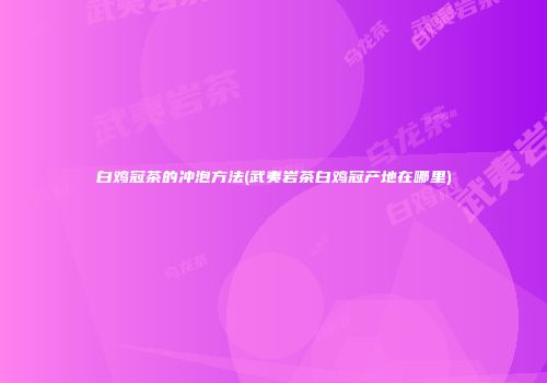 白鸡冠茶的冲泡方法(武夷岩茶白鸡冠产地在哪里)
