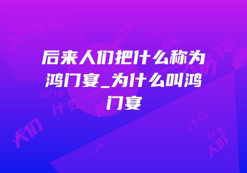 后来人们把什么称为鸿门宴_为什么叫鸿门宴