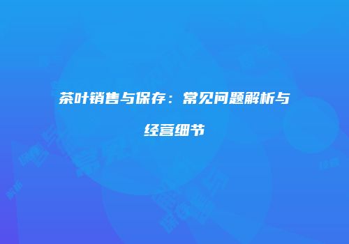 茶叶销售与保存：常见问题解析与经营细节
