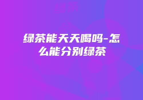 绿茶能天天喝吗-怎么能分别绿茶