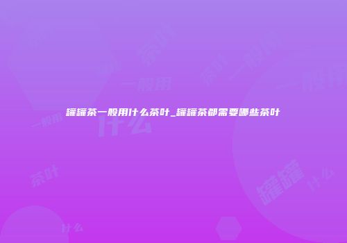 罐罐茶一般用什么茶叶_罐罐茶都需要哪些茶叶