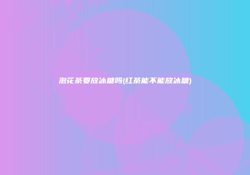 泡花茶要放冰糖吗(红茶能不能放冰糖)