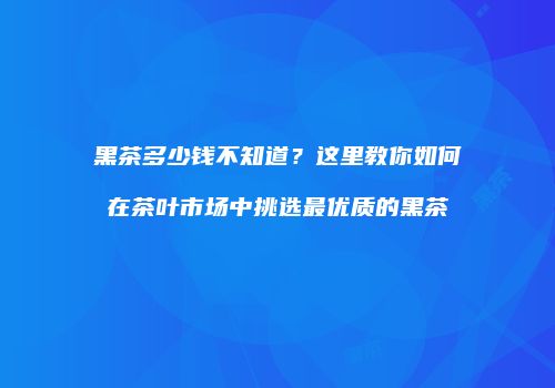 黑茶多少钱不知道？这里教你如何在茶叶市场中挑选最优质的黑茶