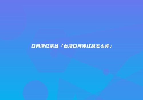 日月潭红茶台「台湾日月潭红茶怎么样」