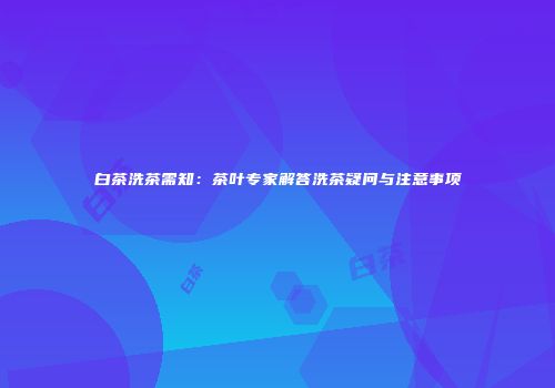 白茶洗茶需知：茶叶专家解答洗茶疑问与注意事项