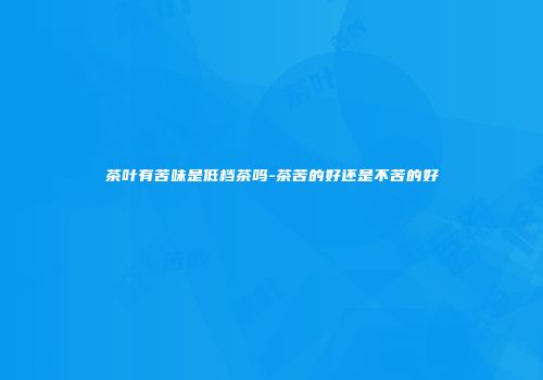 茶叶有苦味是低档茶吗-茶苦的好还是不苦的好