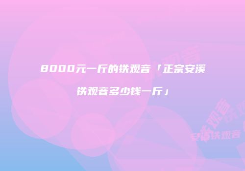 8000元一斤的铁观音「正宗安溪铁观音多少钱一斤」