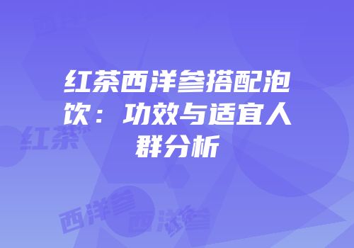 红茶西洋参搭配泡饮：功效与适宜人群分析