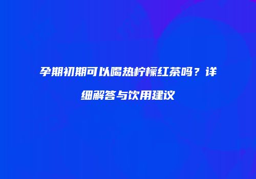 孕期初期可以喝热柠檬红茶吗？详细解答与饮用建议