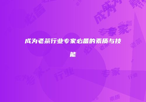 成为老茶行业专家必备的素质与技能