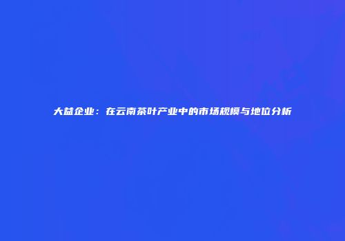 大益企业：在云南茶叶产业中的市场规模与地位分析