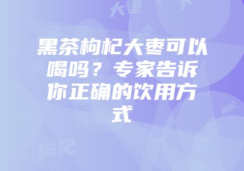 黑茶枸杞大枣可以喝吗？专家告诉你正确的饮用方式