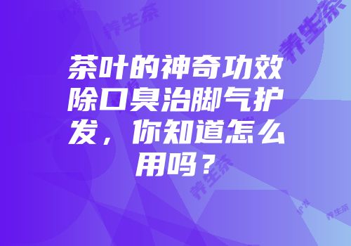 茶叶的神奇功效除口臭治脚气护发，你知道怎么用吗？