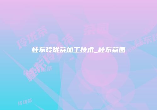 桂东玲珑茶加工技术_桂东茶园