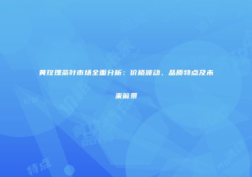 黄玫瑰茶叶市场全面分析：价格波动、品质特点及未来前景