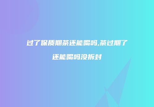 过了保质期茶还能喝吗,茶过期了还能喝吗没拆封