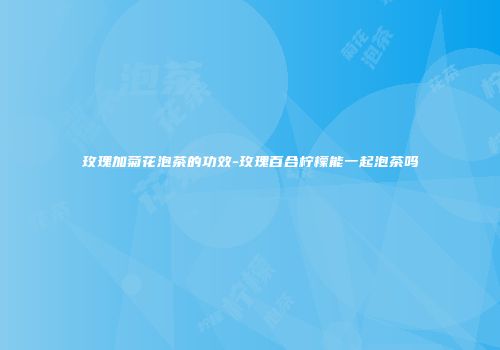 玫瑰加菊花泡茶的功效-玫瑰百合柠檬能一起泡茶吗