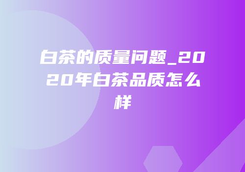 白茶的质量问题_2020年白茶品质怎么样
