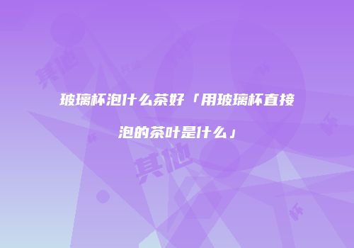 玻璃杯泡什么茶好「用玻璃杯直接泡的茶叶是什么」