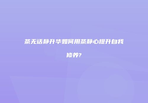 茶无话静升华如何用茶静心提升自我修养?