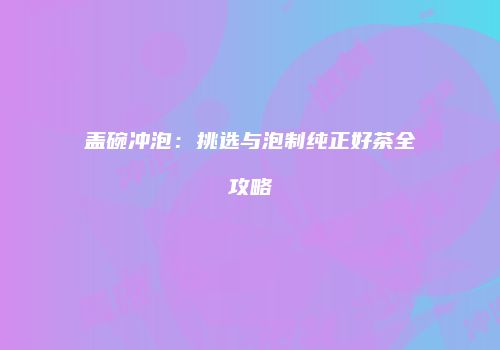 盖碗冲泡：挑选与泡制纯正好茶全攻略