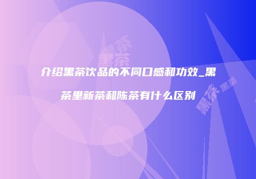 介绍黑茶饮品的不同口感和功效_黑茶里新茶和陈茶有什么区别