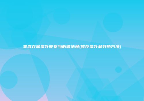 家庭存储茶叶较妥当的做法是(储存茶叶最好的方法)