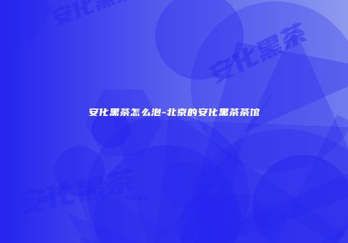 安化黑茶怎么泡-北京的安化黑茶茶馆