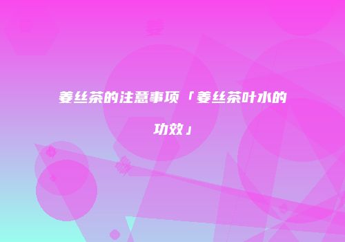 姜丝茶的注意事项「姜丝茶叶水的功效」