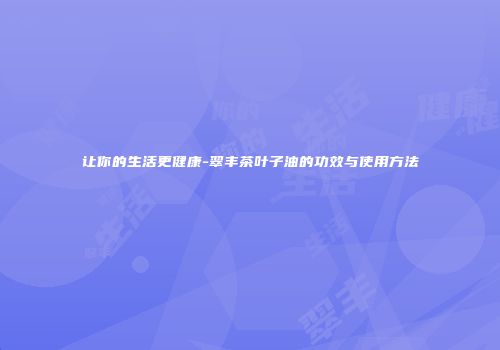 让你的生活更健康-翠丰茶叶子油的功效与使用方法