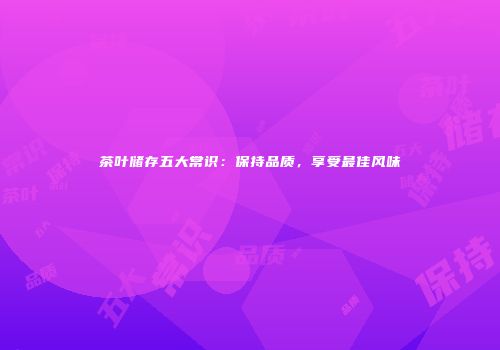 茶叶储存五大常识：保持品质，享受最佳风味
