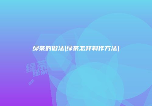 绿茶的做法(绿茶怎样制作方法)
