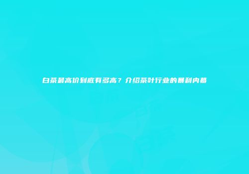白茶最高价到底有多高？介绍茶叶行业的暴利内幕
