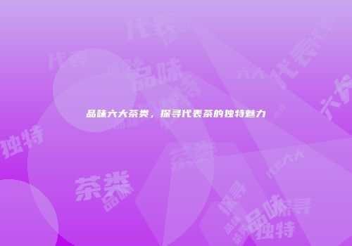 品味六大茶类，探寻代表茶的独特魅力