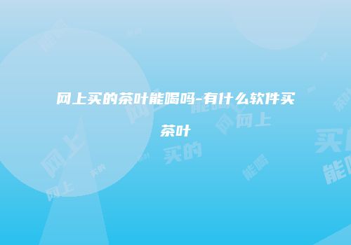 网上买的茶叶能喝吗-有什么软件买茶叶