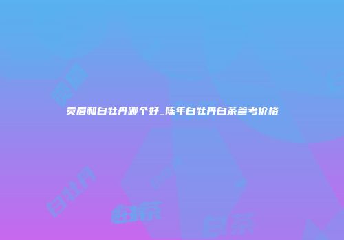 贡眉和白牡丹哪个好_陈年白牡丹白茶参考价格