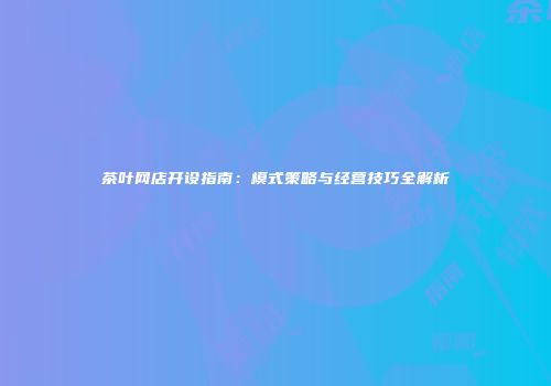 茶叶网店开设指南：模式策略与经营技巧全解析